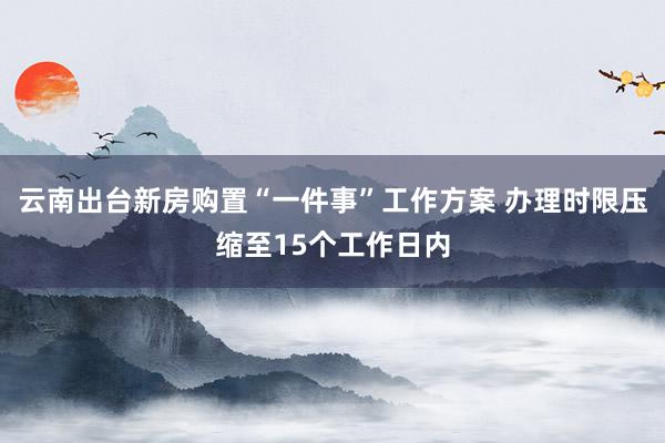 云南出台新房购置“一件事”工作方案 办理时限压缩至15个工作日内