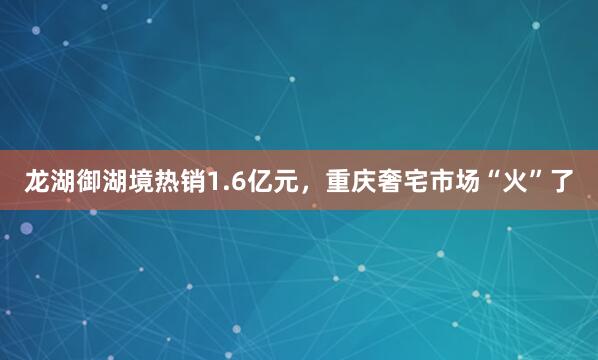 龙湖御湖境热销1.6亿元，重庆奢宅市场“火”了