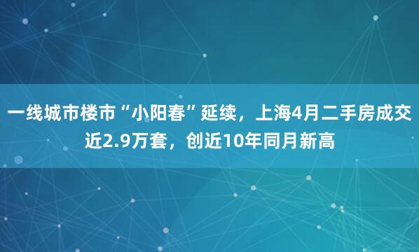 一线城市楼市“小阳春”延续，上海4月二手房成交近2.9万套，创近10年同月新高