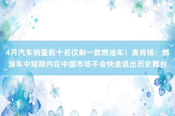 4月汽车销量前十名仅剩一款燃油车！麦肯锡：燃油车中短期内在中国市场不会快速退出历史舞台