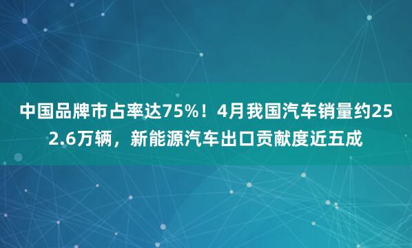 中国品牌市占率达75%！4月我国汽车销量约252.6万辆，新能源汽车出口贡献度近五成