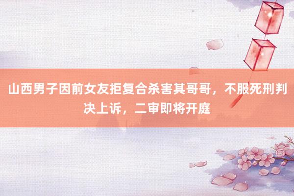山西男子因前女友拒复合杀害其哥哥，不服死刑判决上诉，二审即将开庭