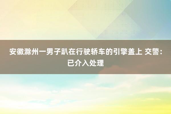 安徽滁州一男子趴在行驶轿车的引擎盖上 交警：已介入处理